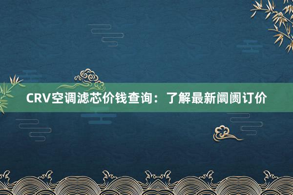 CRV空调滤芯价钱查询：了解最新阛阓订价